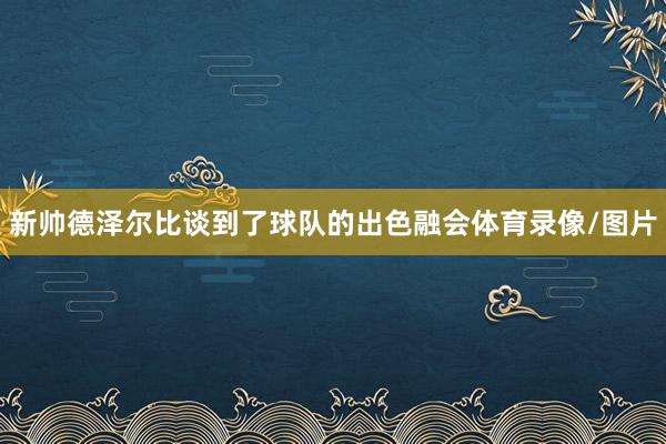 新帅德泽尔比谈到了球队的出色融会体育录像/图片