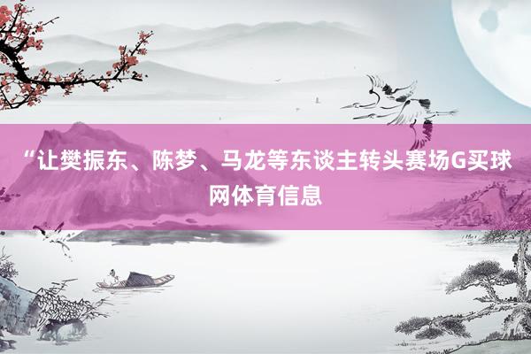 “让樊振东、陈梦、马龙等东谈主转头赛场G买球网体育信息