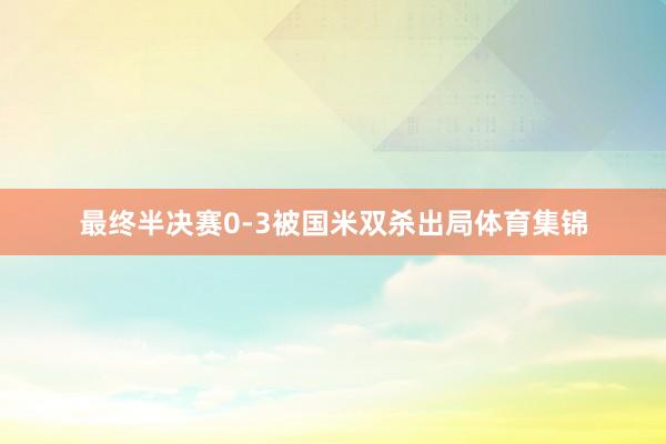 最终半决赛0-3被国米双杀出局体育集锦