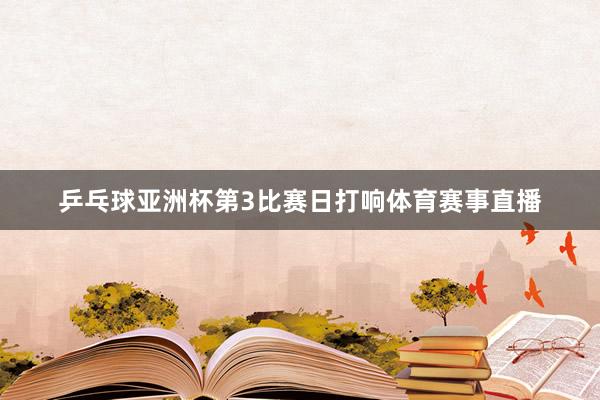 乒乓球亚洲杯第3比赛日打响体育赛事直播