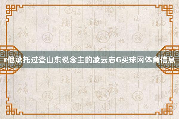 r他承托过登山东说念主的凌云志G买球网体育信息