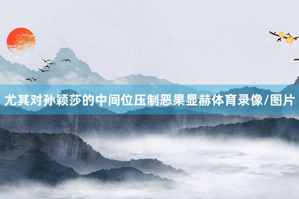 尤其对孙颖莎的中间位压制恶果显赫体育录像/图片