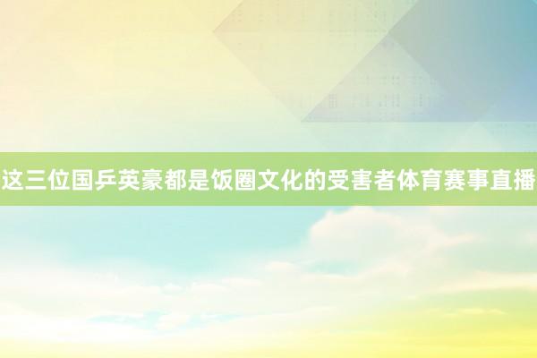 这三位国乒英豪都是饭圈文化的受害者体育赛事直播