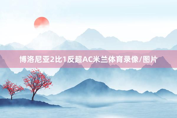 博洛尼亚2比1反超AC米兰体育录像/图片