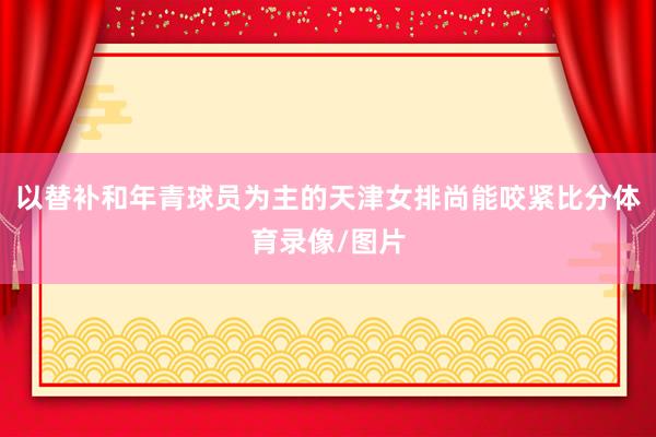以替补和年青球员为主的天津女排尚能咬紧比分体育录像/图片