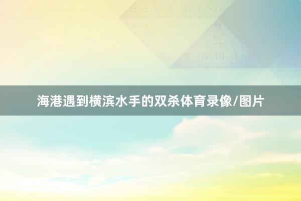 海港遇到横滨水手的双杀体育录像/图片