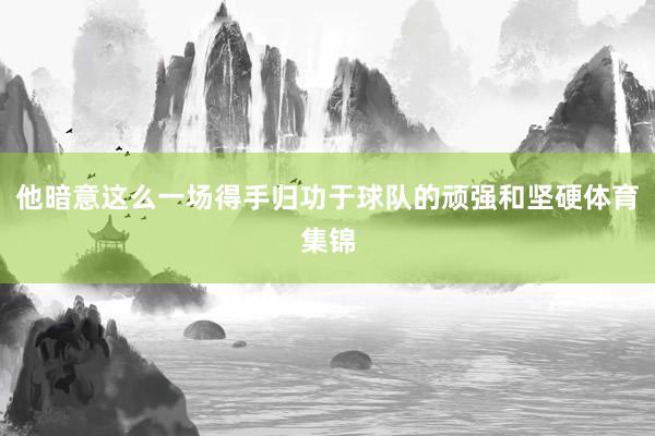 他暗意这么一场得手归功于球队的顽强和坚硬体育集锦