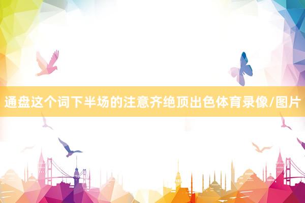 通盘这个词下半场的注意齐绝顶出色体育录像/图片