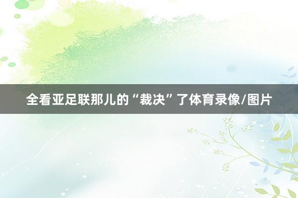 全看亚足联那儿的“裁决”了体育录像/图片